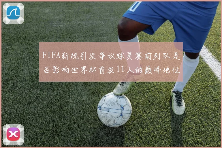 FIFA新规引发争议球员赛前列队是否影响世界杯首发11人的巅峰地位