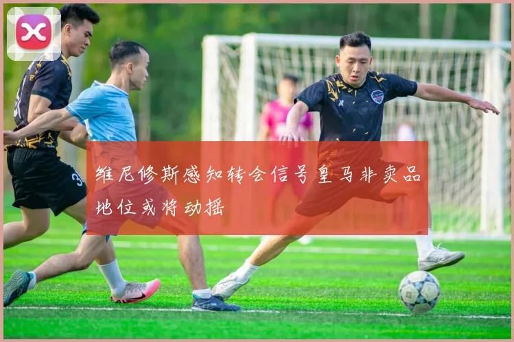 维尼修斯感知转会信号皇马非卖品地位或将动摇
