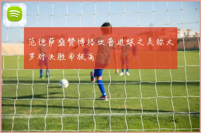 范德萨盛赞博格坎普进球之美称大罗对决胜率极高