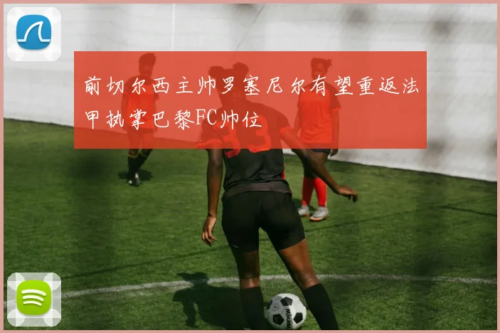 前切尔西主帅罗塞尼尔有望重返法甲执掌巴黎FC帅位