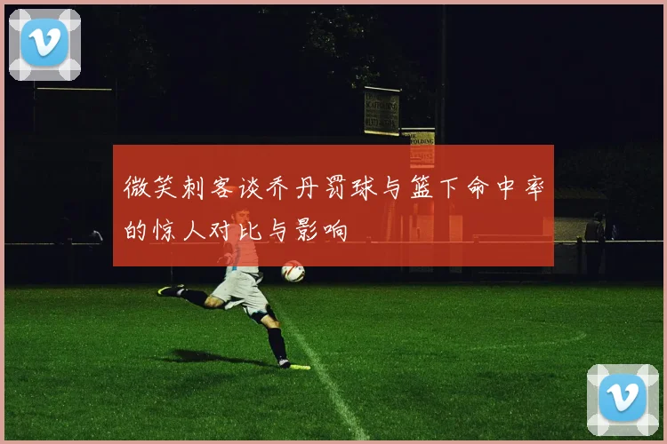 微笑刺客谈乔丹罚球与篮下命中率的惊人对比与影响