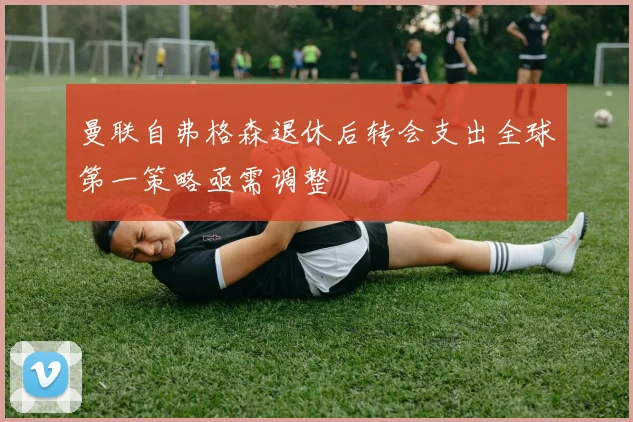 曼联自弗格森退休后转会支出全球第一策略亟需调整