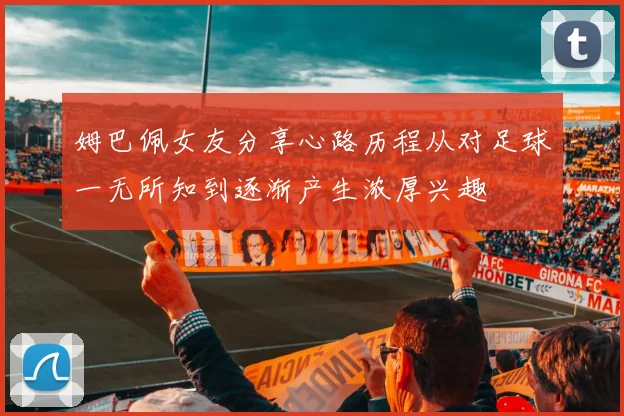 姆巴佩女友分享心路历程从对足球一无所知到逐渐产生浓厚兴趣