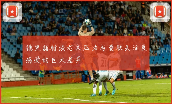 德里赫特谈尤文压力与曼联关注度感受的巨大差异