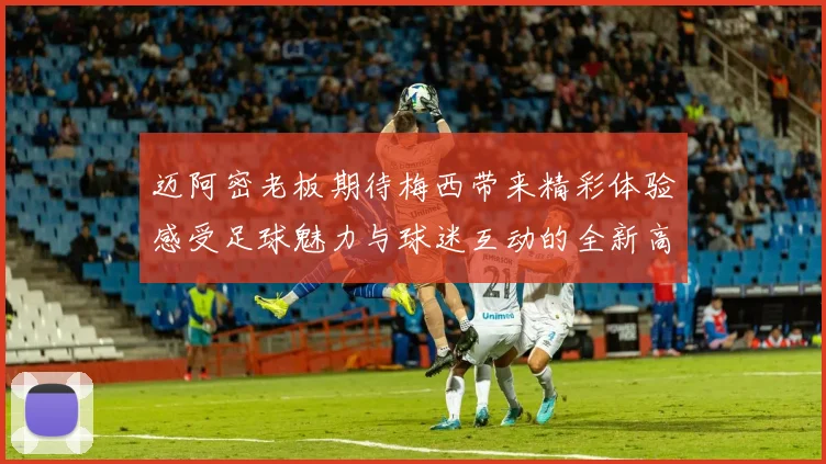 迈阿密老板期待梅西带来精彩体验感受足球魅力与球迷互动的全新高度