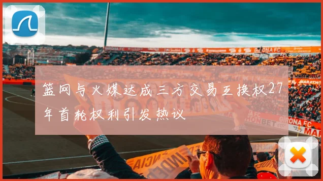 篮网与火媒达成三方交易互换权27年首轮权利引发热议