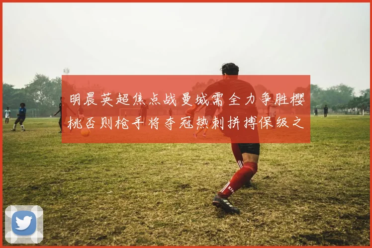 明晨英超焦点战曼城需全力争胜樱桃否则枪手将夺冠热刺拼搏保级之路