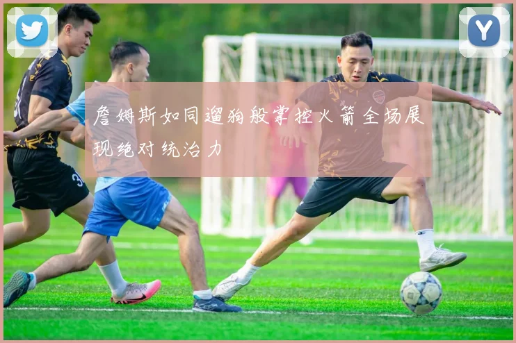 詹姆斯如同遛狗般掌控火箭全场展现绝对统治力