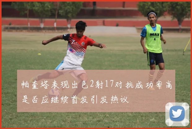 帕奎塔表现出色2射17对抗成功率高是否应继续首发引发热议