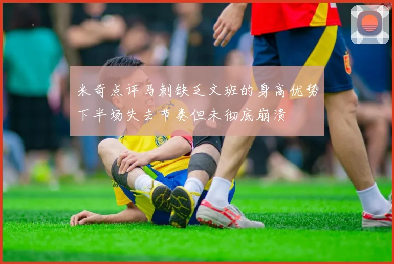 米奇点评马刺缺乏文班的身高优势下半场失去节奏但未彻底崩溃