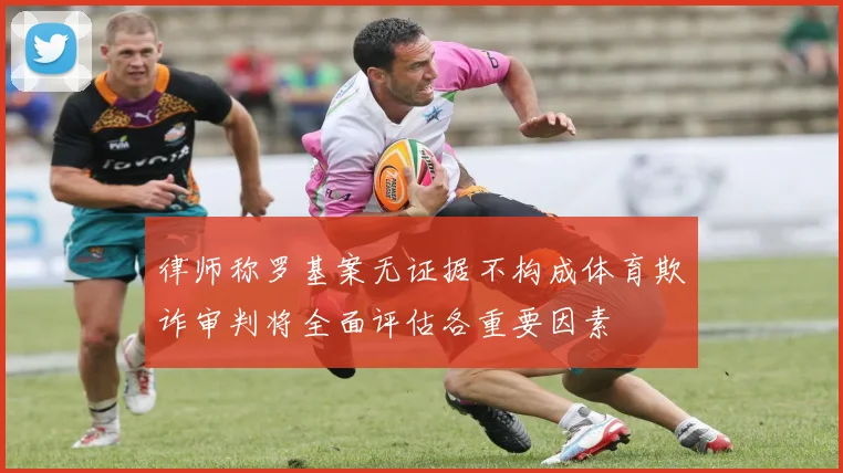 律师称罗基案无证据不构成体育欺诈审判将全面评估各重要因素