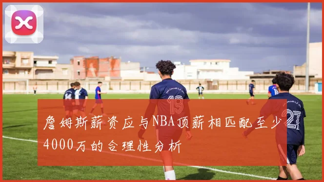 詹姆斯薪资应与NBA顶薪相匹配至少4000万的合理性分析