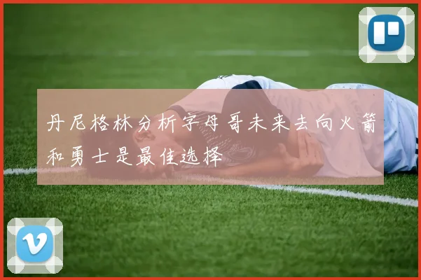 丹尼格林分析字母哥未来去向火箭和勇士是最佳选择