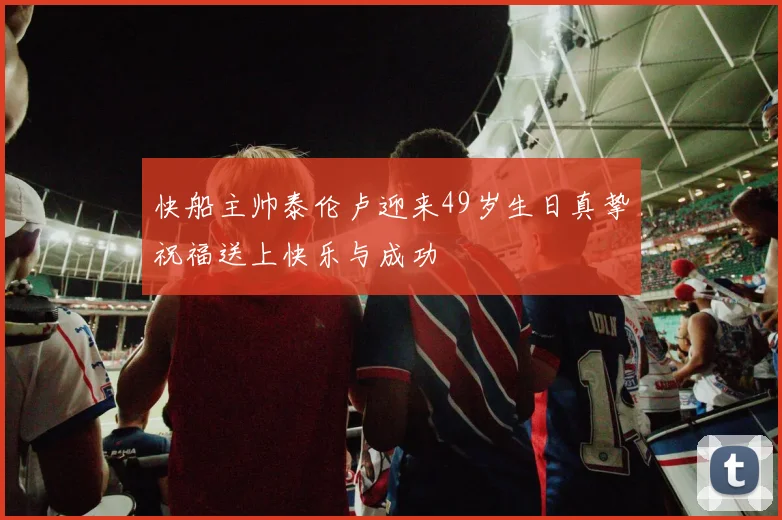 快船主帅泰伦卢迎来49岁生日真挚祝福送上快乐与成功