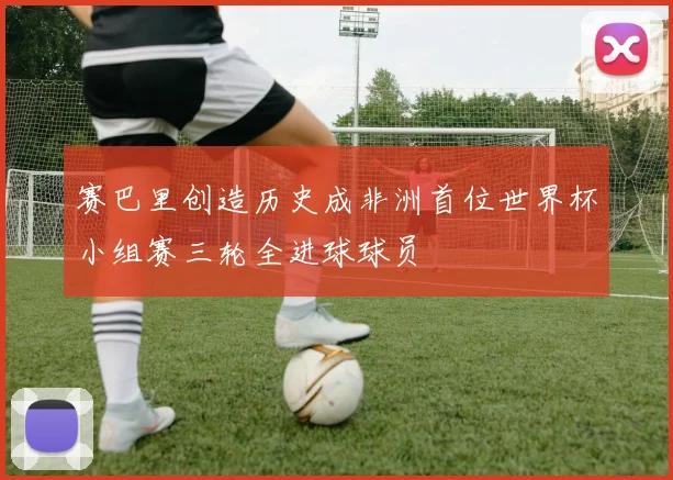 赛巴里创造历史成非洲首位世界杯小组赛三轮全进球球员