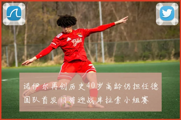 诺伊尔再创历史40岁高龄仍担任德国队首发门将迎战库拉索小组赛