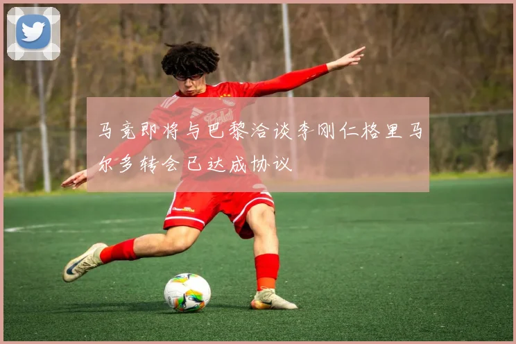 马竞即将与巴黎洽谈李刚仁格里马尔多转会已达成协议