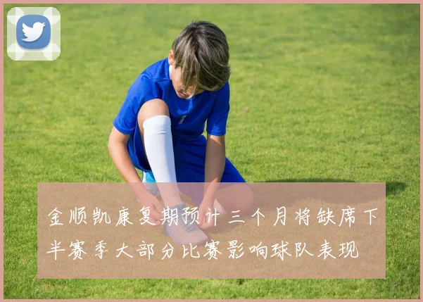 金顺凯康复期预计三个月将缺席下半赛季大部分比赛影响球队表现