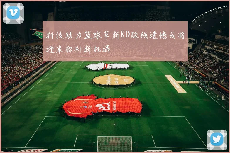 科技助力篮球革新KD踩线遗憾或将迎来弥补新机遇