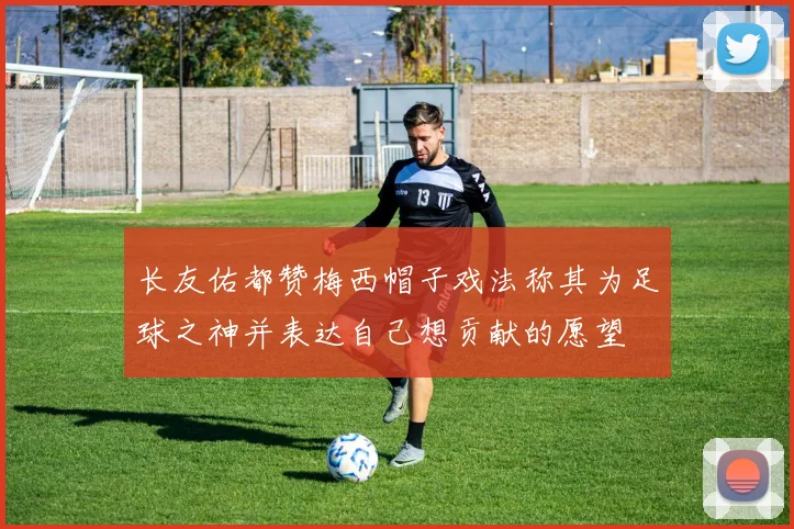 长友佑都赞梅西帽子戏法称其为足球之神并表达自己想贡献的愿望