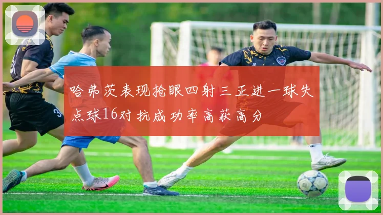 哈弗茨表现抢眼四射三正进一球失点球16对抗成功率高获高分