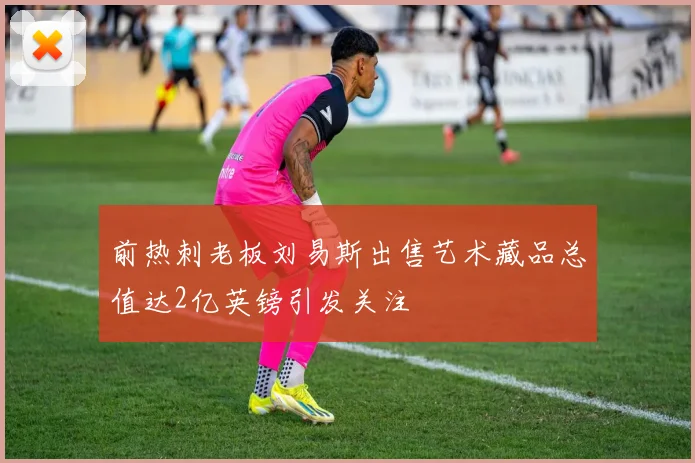 前热刺老板刘易斯出售艺术藏品总值达2亿英镑引发关注