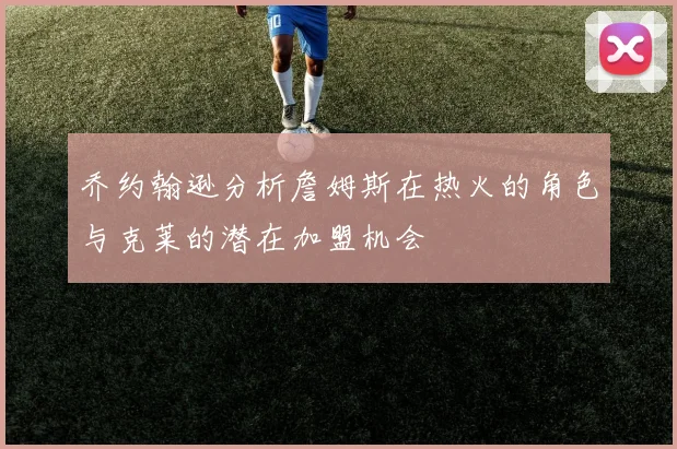 乔约翰逊分析詹姆斯在热火的角色与克莱的潜在加盟机会