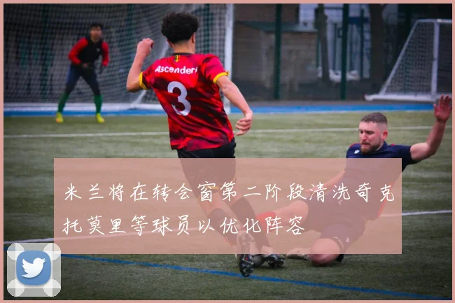 米兰将在转会窗第二阶段清洗奇克托莫里等球员以优化阵容
