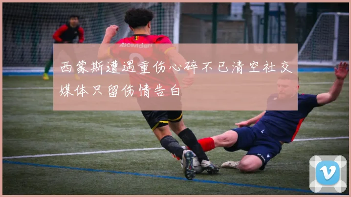 西蒙斯遭遇重伤心碎不已清空社交媒体只留伤情告白