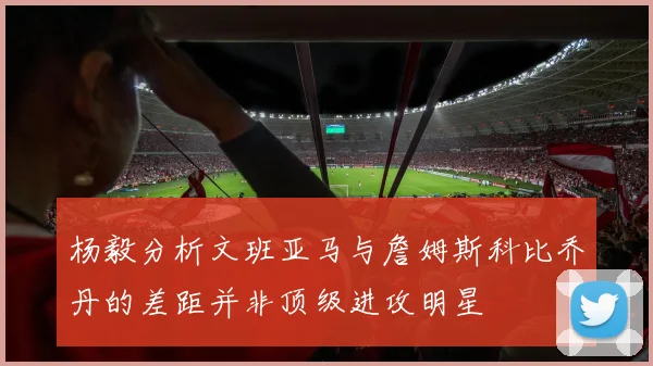 杨毅分析文班亚马与詹姆斯科比乔丹的差距并非顶级进攻明星