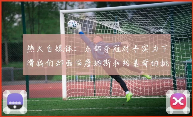 热火自媒体：东部夺冠对手实力下滑我们却面临詹姆斯和约基奇的挑战