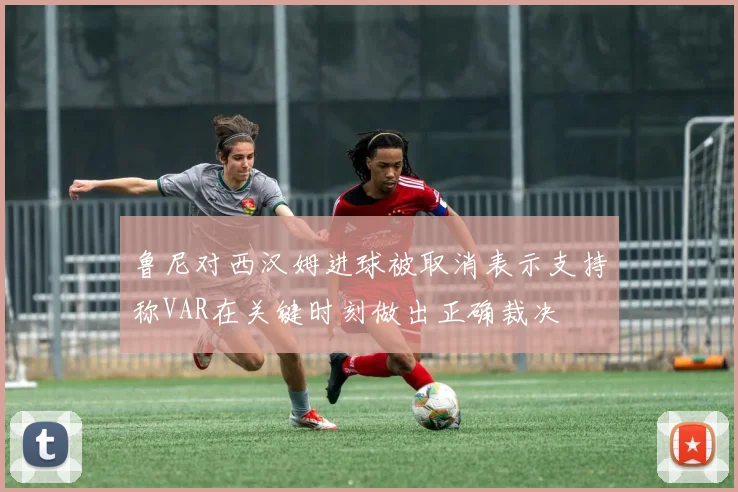 鲁尼对西汉姆进球被取消表示支持称VAR在关键时刻做出正确裁决