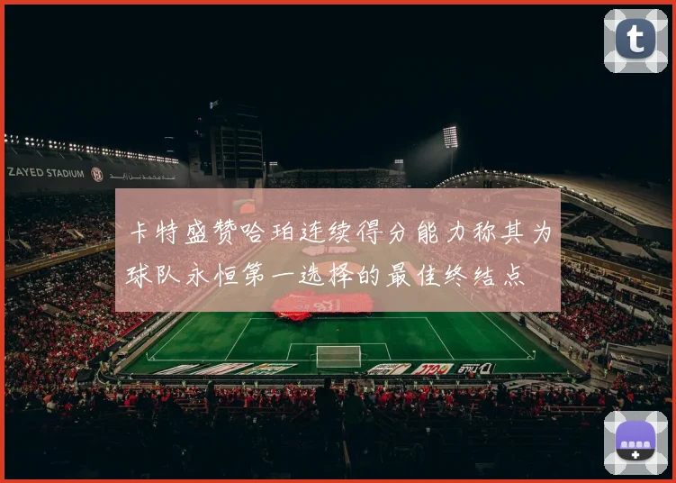 卡特盛赞哈珀连续得分能力称其为球队永恒第一选择的最佳终结点