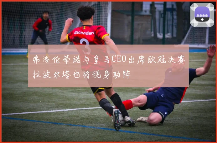 弗洛伦蒂诺与皇马CEO出席欧冠决赛拉波尔塔也将现身助阵