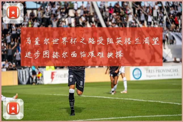 马奎尔世界杯之路受阻英格兰渴望进步图赫尔面临艰难抉择