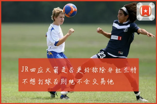 JR回应火箭是否更好称除非杜兰特不想打球否则绝不会交易他